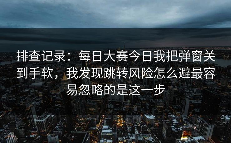 排查记录:每日大赛今日我把弹窗关到手软,我发现跳转风险怎么避最容易忽略的是这一步 排查记录:每日大赛今日我把弹窗关到手软,我发现跳转风险怎么避最容易忽略的是这一步