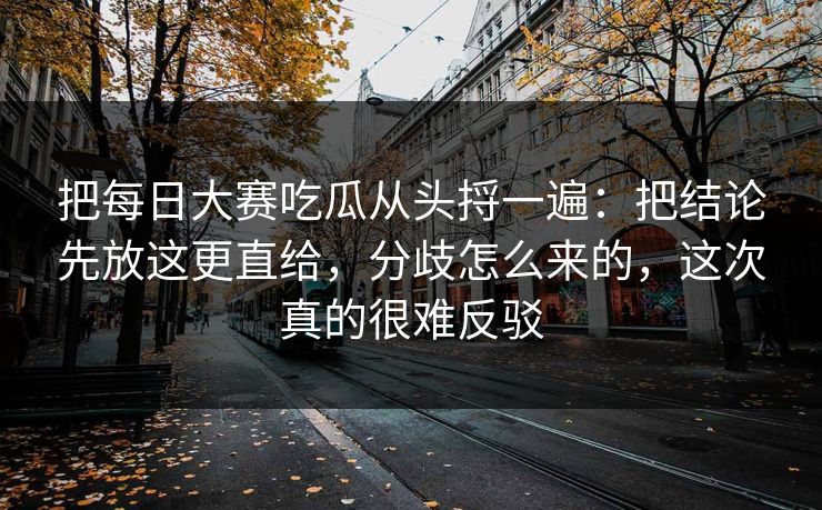 把每日大赛吃瓜从头捋一遍：把结论先放这更直给，分歧怎么来的，这次真的很难反驳