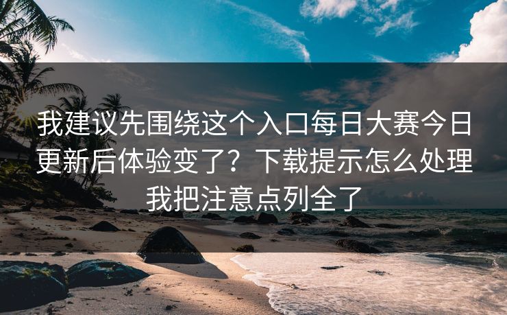 我建议先围绕这个入口每日大赛今日更新后体验变了？下载提示怎么处理我把注意点列全了