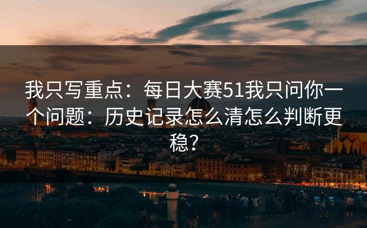 我只写重点:每日大赛51我只问你一个问题:历史记录怎么清怎么判断更稳? 我只写重点:每日大赛51我只问你一个问题:历史记录怎么清怎么判断更稳?