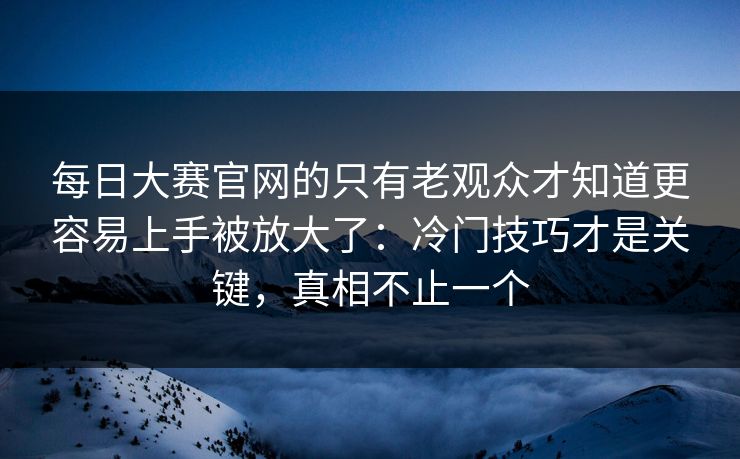 每日大赛官网的只有老观众才知道更容易上手被放大了：冷门技巧才是关键，真相不止一个