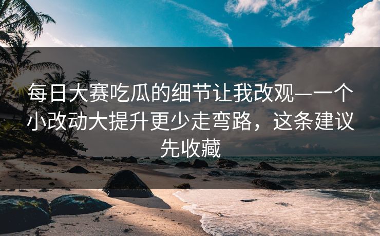 每日大赛吃瓜的细节让我改观—一个小改动大提升更少走弯路，这条建议先收藏