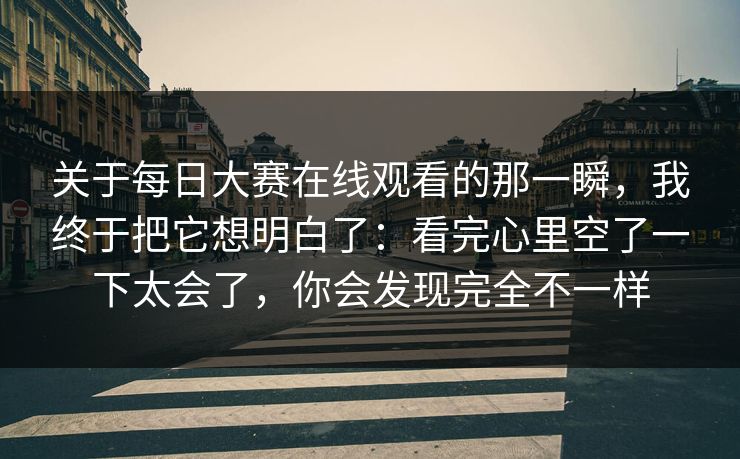 关于每日大赛在线观看的那一瞬，我终于把它想明白了：看完心里空了一下太会了，你会发现完全不一样