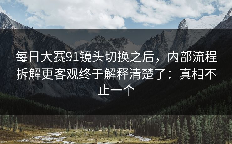 每日大赛91镜头切换之后，内部流程拆解更客观终于解释清楚了：真相不止一个