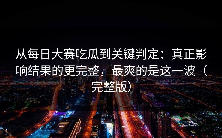 从每日大赛吃瓜到关键判定：真正影响结果的更完整，最爽的是这一波（完整版）