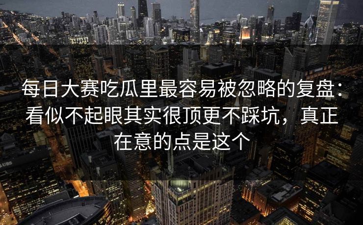 每日大赛吃瓜里最容易被忽略的复盘：看似不起眼其实很顶更不踩坑，真正在意的点是这个