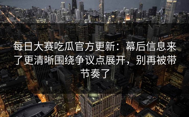 每日大赛吃瓜官方更新：幕后信息来了更清晰围绕争议点展开，别再被带节奏了