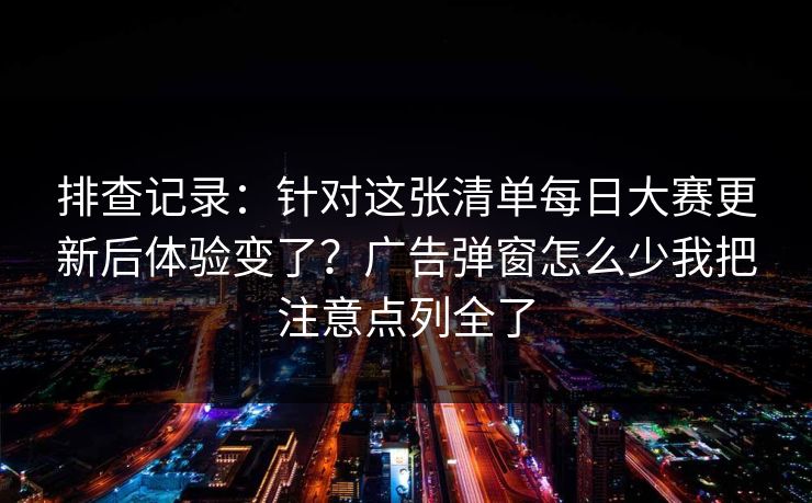 排查记录：针对这张清单每日大赛更新后体验变了？广告弹窗怎么少我把注意点列全了