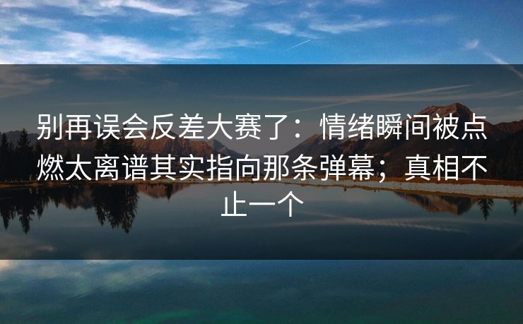 别再误会反差大赛了：情绪瞬间被点燃太离谱其实指向那条弹幕；真相不止一个