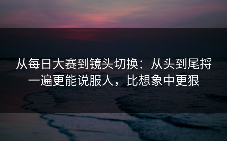 从每日大赛到镜头切换：从头到尾捋一遍更能说服人，比想象中更狠