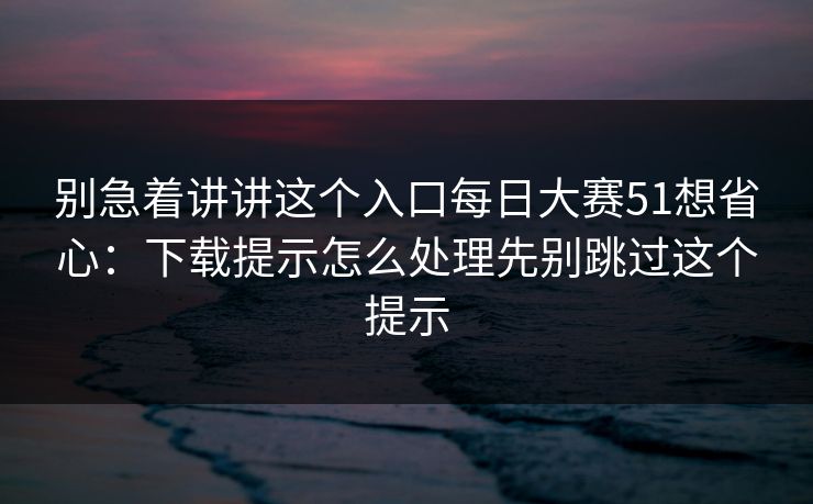 别急着讲讲这个入口每日大赛51想省心：下载提示怎么处理先别跳过这个提示
