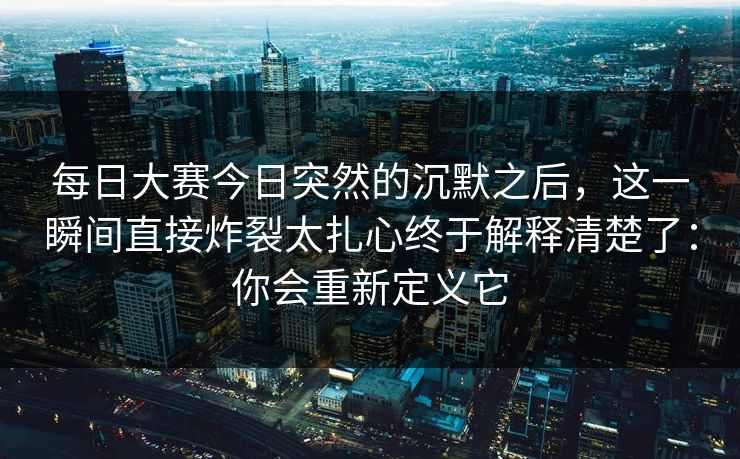 每日大赛今日突然的沉默之后，这一瞬间直接炸裂太扎心终于解释清楚了：你会重新定义它