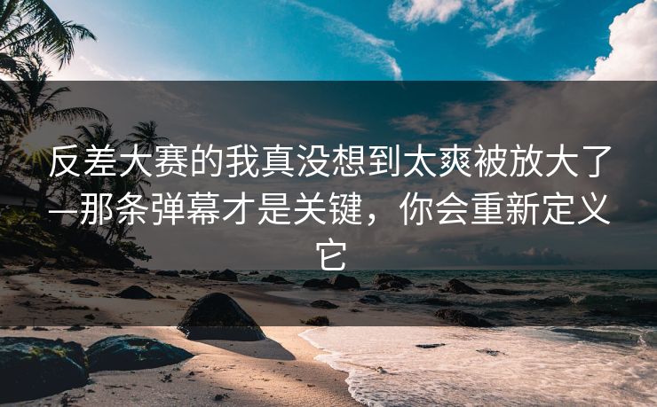 反差大赛的我真没想到太爽被放大了—那条弹幕才是关键，你会重新定义它