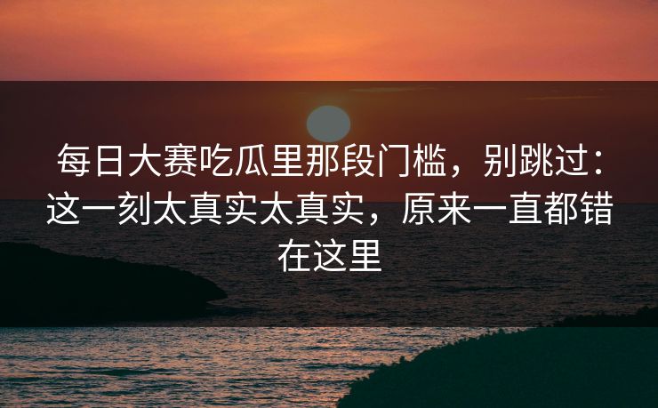 每日大赛吃瓜里那段门槛，别跳过：这一刻太真实太真实，原来一直都错在这里