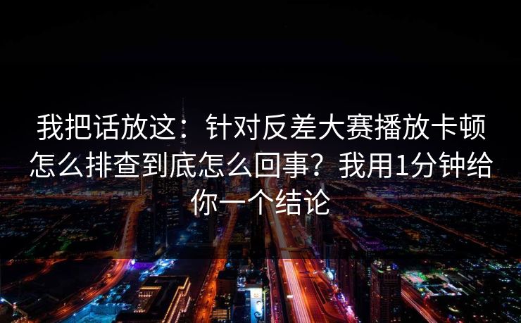 我把话放这：针对反差大赛播放卡顿怎么排查到底怎么回事？我用1分钟给你一个结论