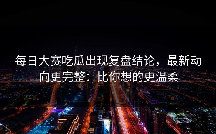 每日大赛吃瓜出现复盘结论，最新动向更完整：比你想的更温柔