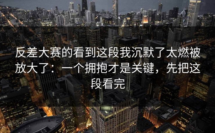 反差大赛的看到这段我沉默了太燃被放大了：一个拥抱才是关键，先把这段看完