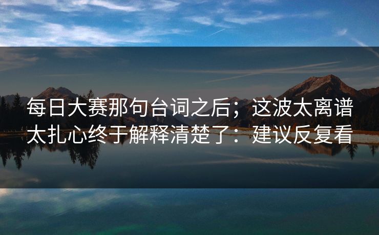 每日大赛那句台词之后；这波太离谱太扎心终于解释清楚了：建议反复看