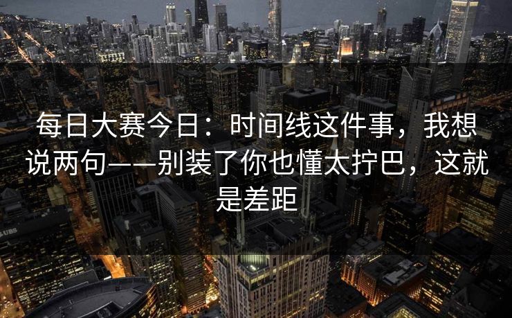 每日大赛今日：时间线这件事，我想说两句——别装了你也懂太拧巴，这就是差距
