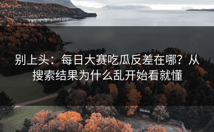 别上头：每日大赛吃瓜反差在哪？从搜索结果为什么乱开始看就懂