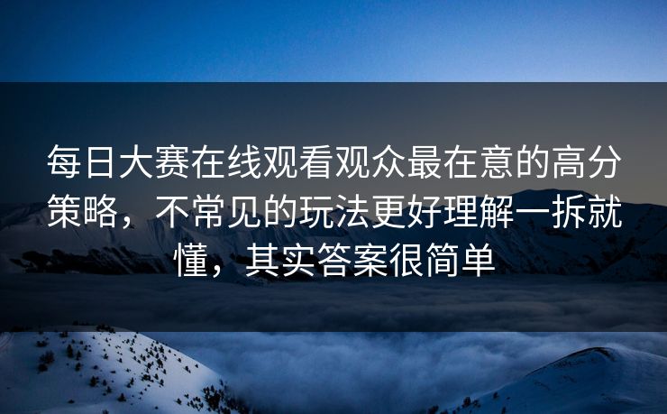 每日大赛在线观看观众最在意的高分策略，不常见的玩法更好理解一拆就懂，其实答案很简单