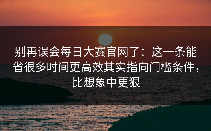 别再误会每日大赛官网了：这一条能省很多时间更高效其实指向门槛条件，比想象中更狠