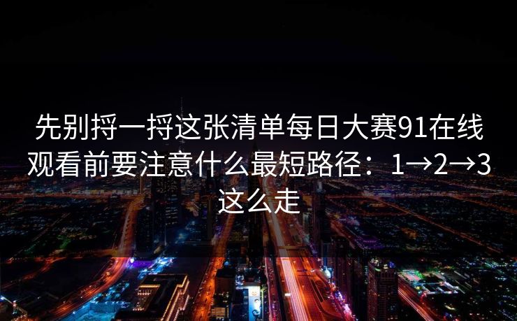 先别捋一捋这张清单每日大赛91在线观看前要注意什么最短路径：1→2→3这么走