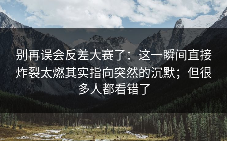 别再误会反差大赛了：这一瞬间直接炸裂太燃其实指向突然的沉默；但很多人都看错了