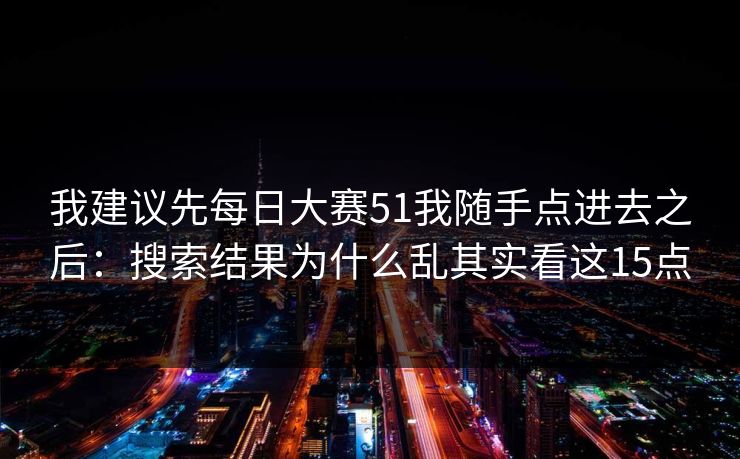 我建议先每日大赛51我随手点进去之后：搜索结果为什么乱其实看这15点