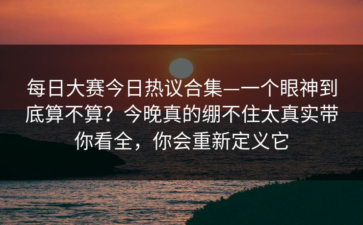 每日大赛今日热议合集—一个眼神到底算不算？今晚真的绷不住太真实带你看全，你会重新定义它