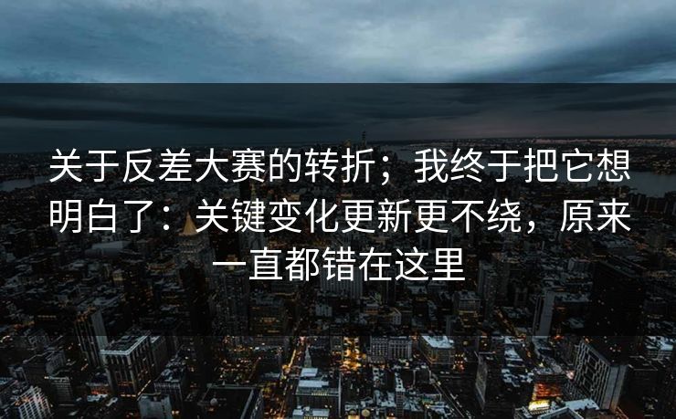 关于反差大赛的转折；我终于把它想明白了：关键变化更新更不绕，原来一直都错在这里