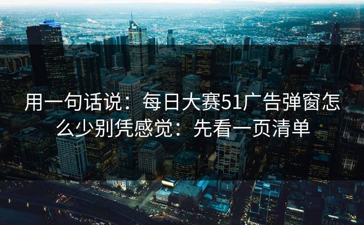 用一句话说:每日大赛51广告弹窗怎么少别凭感觉:先看一页清单 用一句话说:每日大赛51广告弹窗怎么少别凭感觉:先看一页清单