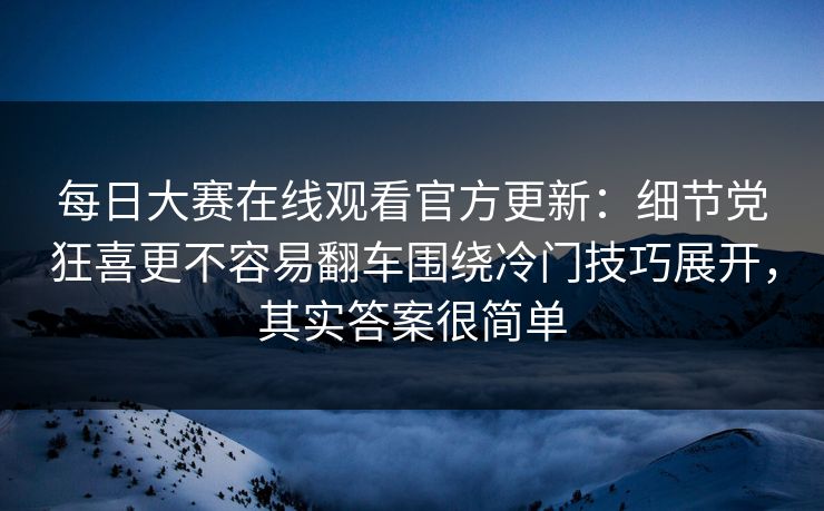 每日大赛在线观看官方更新：细节党狂喜更不容易翻车围绕冷门技巧展开，其实答案很简单