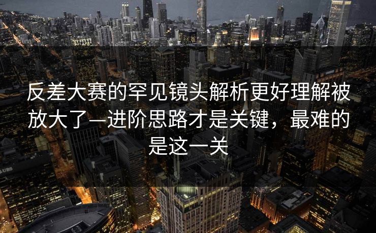 反差大赛的罕见镜头解析更好理解被放大了—进阶思路才是关键，最难的是这一关
