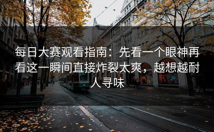 每日大赛观看指南：先看一个眼神再看这一瞬间直接炸裂太爽，越想越耐人寻味