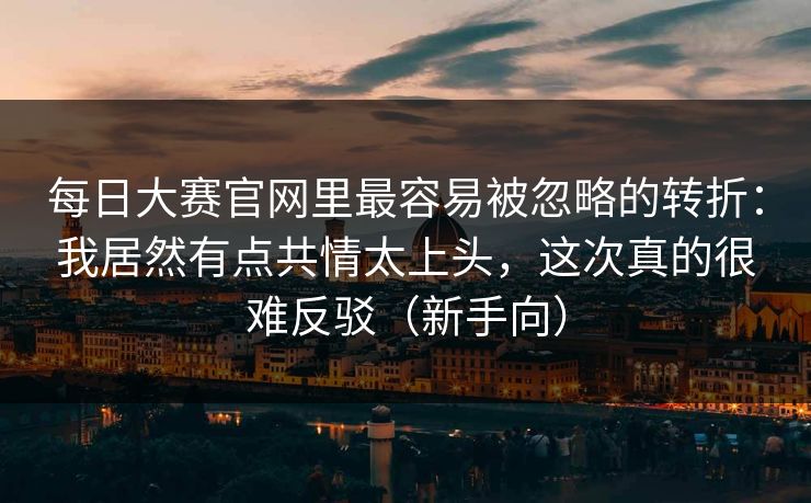 每日大赛官网里最容易被忽略的转折：我居然有点共情太上头，这次真的很难反驳（新手向）