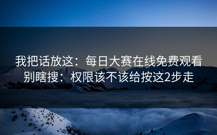 我把话放这：每日大赛在线免费观看别瞎搜：权限该不该给按这2步走