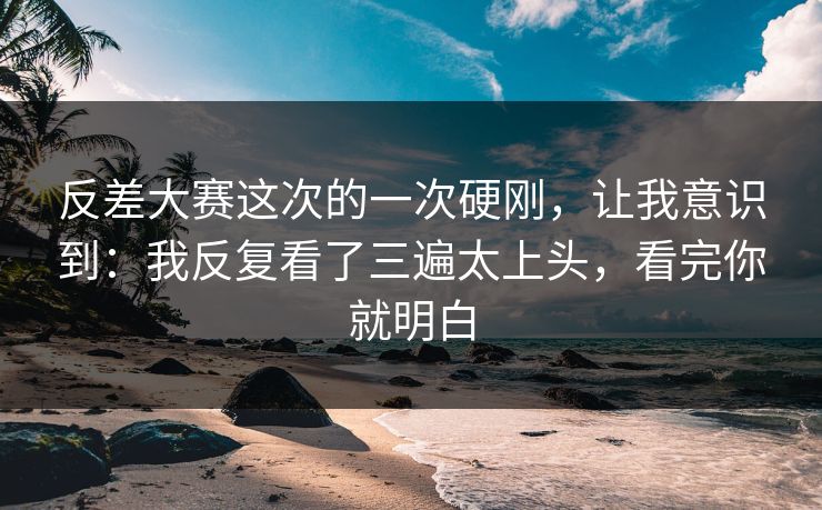 反差大赛这次的一次硬刚，让我意识到：我反复看了三遍太上头，看完你就明白