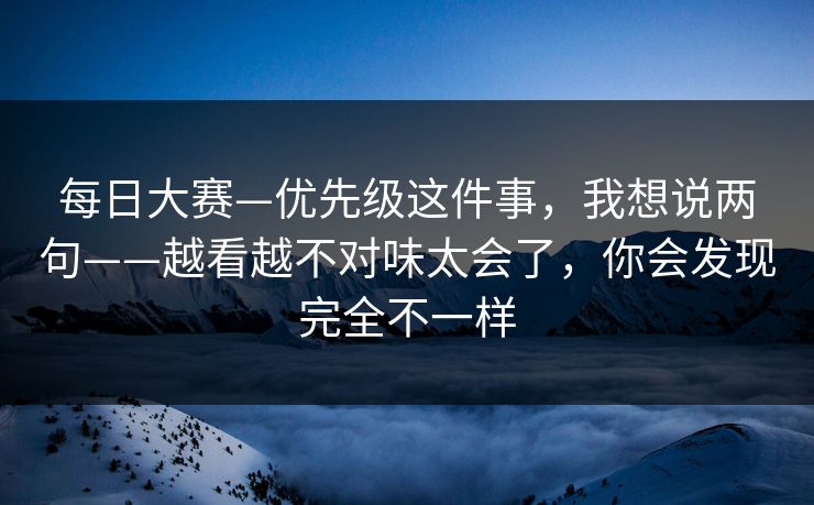 每日大赛—优先级这件事，我想说两句——越看越不对味太会了，你会发现完全不一样