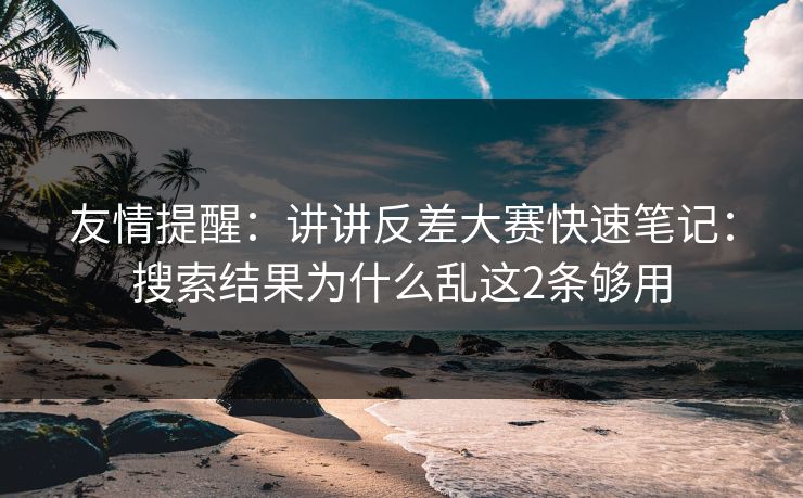 友情提醒：讲讲反差大赛快速笔记：搜索结果为什么乱这2条够用