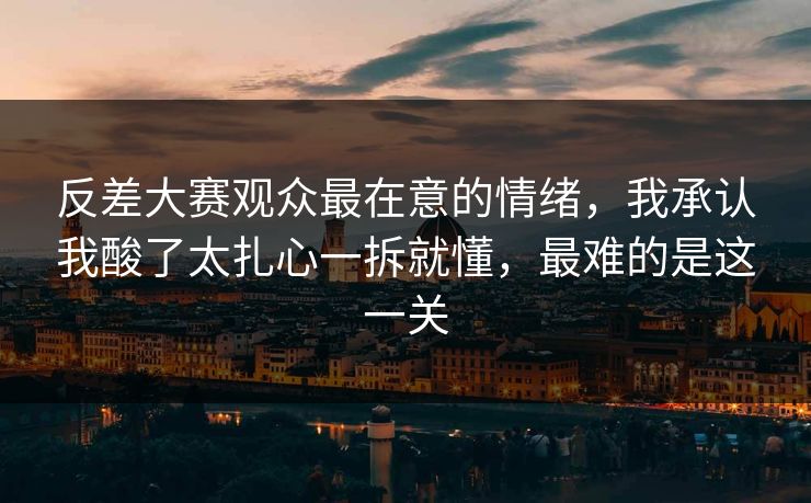 反差大赛观众最在意的情绪，我承认我酸了太扎心一拆就懂，最难的是这一关