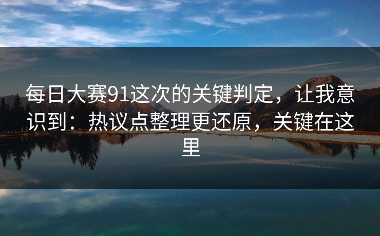 每日大赛91这次的关键判定，让我意识到：热议点整理更还原，关键在这里