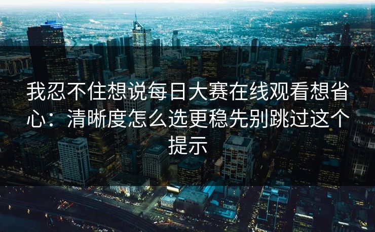 我忍不住想说每日大赛在线观看想省心:清晰度怎么选更稳先别跳过这个提示 我忍不住想说每日大赛在线观看想省心:清晰度怎么选更稳先别跳过这个提示