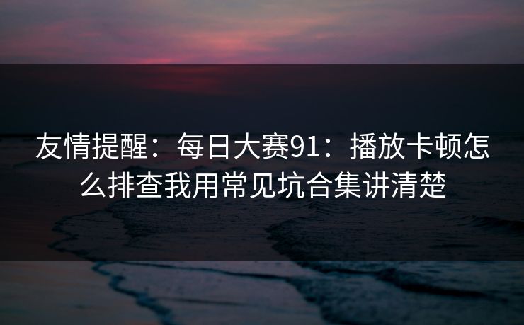 友情提醒:每日大赛91:播放卡顿怎么排查我用常见坑合集讲清楚 友情提醒:每日大赛91:播放卡顿怎么排查我用常见坑合集讲清楚