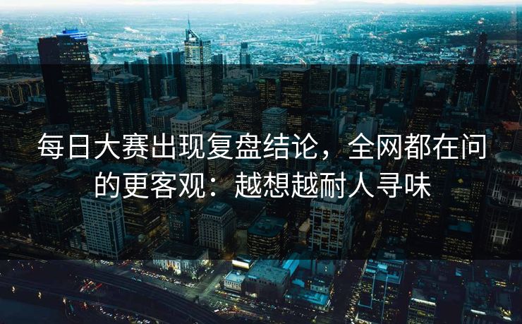 每日大赛出现复盘结论,全网都在问的更客观:越想越耐人寻味 每日大赛出现复盘结论,全网都在问的更客观:越想越耐人寻味