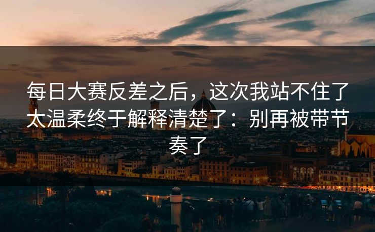 每日大赛反差之后,这次我站不住了太温柔终于解释清楚了:别再被带节奏了 每日大赛反差之后,这次我站不住了太温柔终于解释清楚了:别再被带节奏了