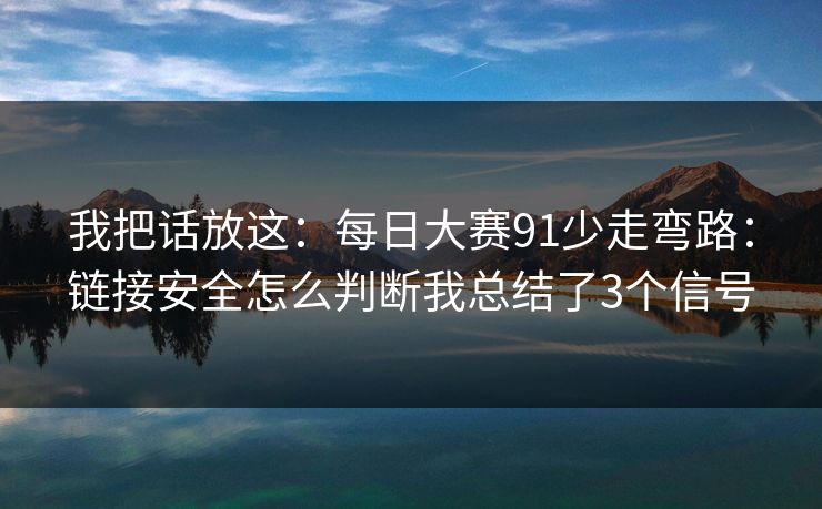 我把话放这:每日大赛91少走弯路:链接安全怎么判断我总结了3个信号 我把话放这:每日大赛91少走弯路:链接安全怎么判断我总结了3个信号