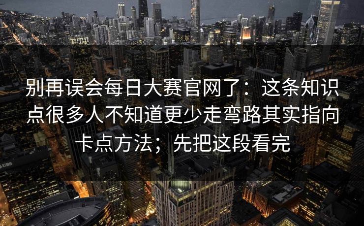 别再误会每日大赛官网了:这条知识点很多人不知道更少走弯路其实指向卡点方法;先把这段看完 别再误会每日大赛官网了:这条知识点很多人不知道更少走弯路其实指向卡点方法;先把这段看完